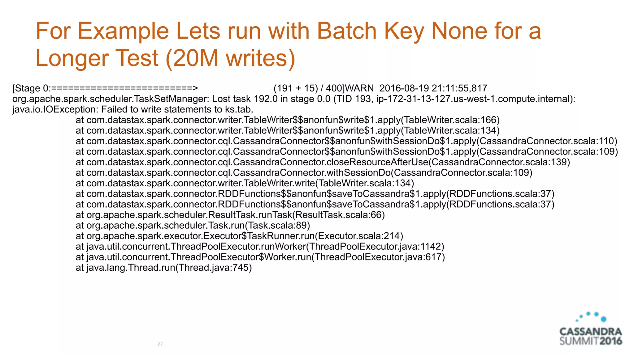 For Example Lets run with Batch Key None for a
Longer Test (20M writes)
27
[Stage 0:=========================> (191 + 15) / 400]WARN 2016-08-19 21:11:55,817
org.apache.spark.scheduler.TaskSetManager: Lost task 192.0 in stage 0.0 (TID 193, ip-172-31-13-127.us-west-1.compute.internal):
java.io.IOException: Failed to write statements to ks.tab.
at com.datastax.spark.connector.writer.TableWriter$$anonfun$write$1.apply(TableWriter.scala:166)
at com.datastax.spark.connector.writer.TableWriter$$anonfun$write$1.apply(TableWriter.scala:134)
at com.datastax.spark.connector.cql.CassandraConnector$$anonfun$withSessionDo$1.apply(CassandraConnector.scala:110)
at com.datastax.spark.connector.cql.CassandraConnector$$anonfun$withSessionDo$1.apply(CassandraConnector.scala:109)
at com.datastax.spark.connector.cql.CassandraConnector.closeResourceAfterUse(CassandraConnector.scala:139)
at com.datastax.spark.connector.cql.CassandraConnector.withSessionDo(CassandraConnector.scala:109)
at com.datastax.spark.connector.writer.TableWriter.write(TableWriter.scala:134)
at com.datastax.spark.connector.RDDFunctions$$anonfun$saveToCassandra$1.apply(RDDFunctions.scala:37)
at com.datastax.spark.connector.RDDFunctions$$anonfun$saveToCassandra$1.apply(RDDFunctions.scala:37)
at org.apache.spark.scheduler.ResultTask.runTask(ResultTask.scala:66)
at org.apache.spark.scheduler.Task.run(Task.scala:89)
at org.apache.spark.executor.Executor$TaskRunner.run(Executor.scala:214)
at java.util.concurrent.ThreadPoolExecutor.runWorker(ThreadPoolExecutor.java:1142)
at java.util.concurrent.ThreadPoolExecutor$Worker.run(ThreadPoolExecutor.java:617)
at java.lang.Thread.run(Thread.java:745)
 
