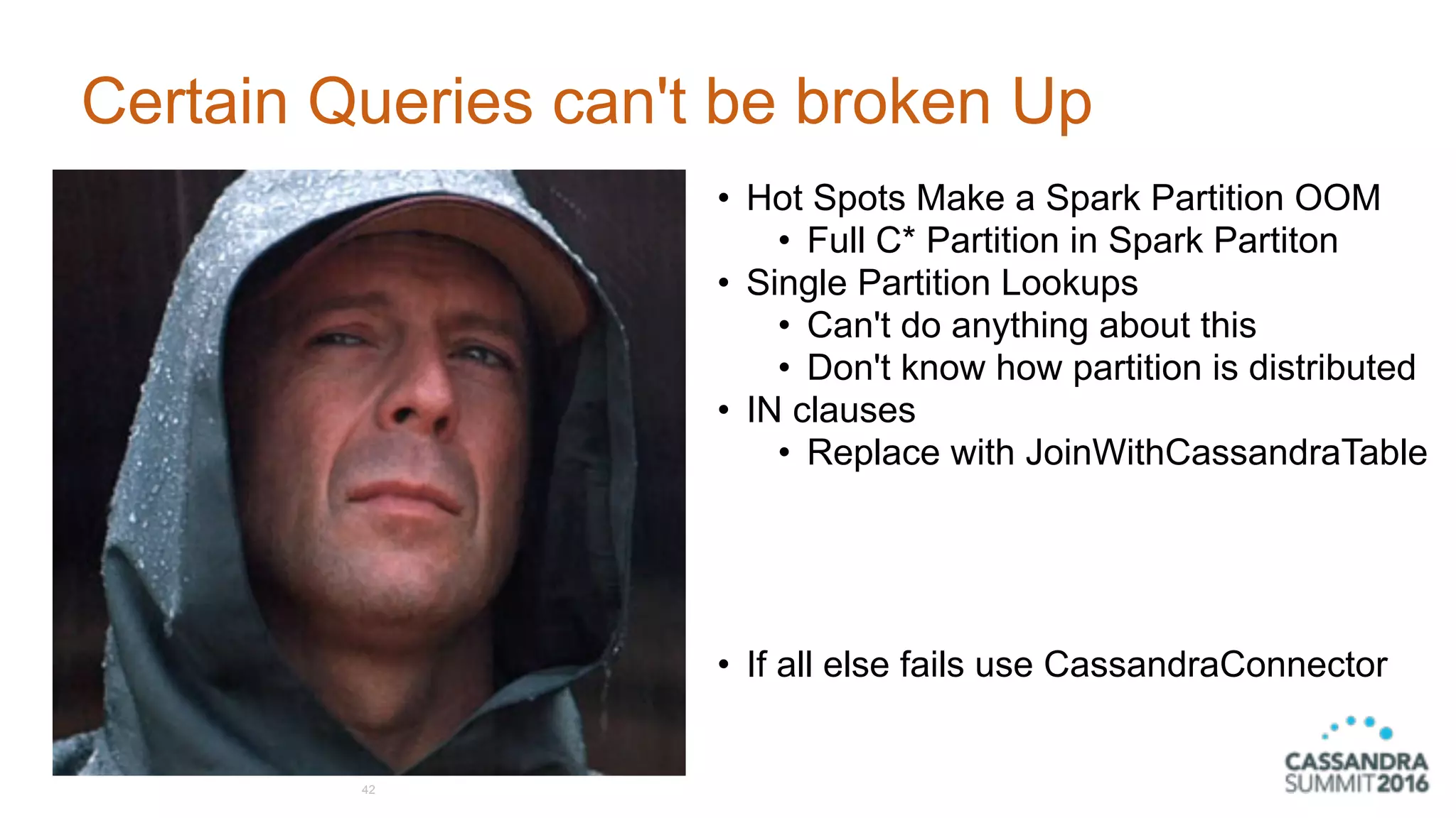 Certain Queries can't be broken Up
42
• Hot Spots Make a Spark Partition OOM
• Full C* Partition in Spark Partiton
• Single Partition Lookups
• Can't do anything about this
• Don't know how partition is distributed
• IN clauses
• Replace with JoinWithCassandraTable 
 
 
 
• If all else fails use CassandraConnector
 