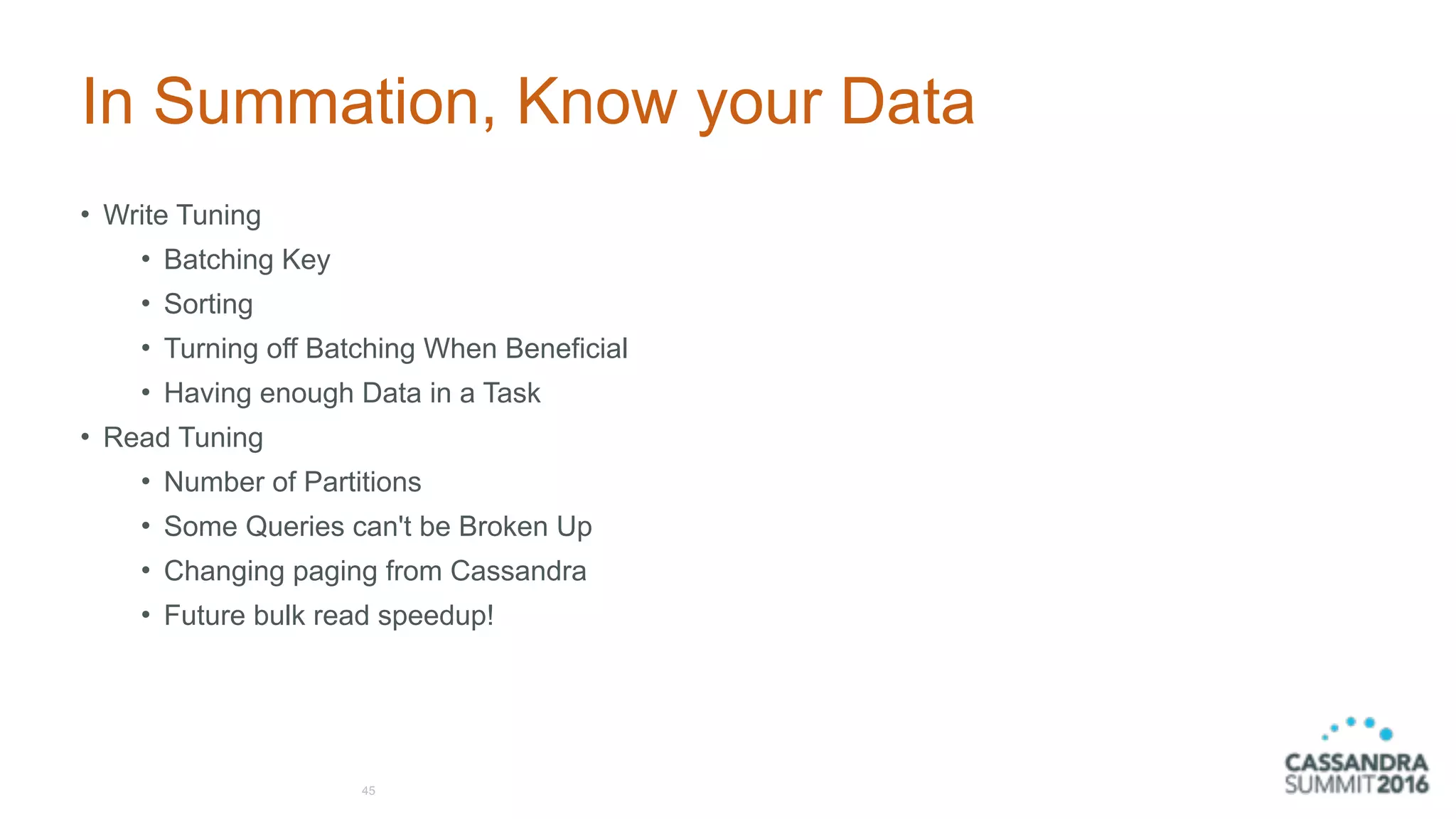 In Summation, Know your Data
• Write Tuning
• Batching Key
• Sorting
• Turning off Batching When Beneficial
• Having enough Data in a Task
• Read Tuning
• Number of Partitions
• Some Queries can't be Broken Up
• Changing paging from Cassandra
• Future bulk read speedup!
45
 