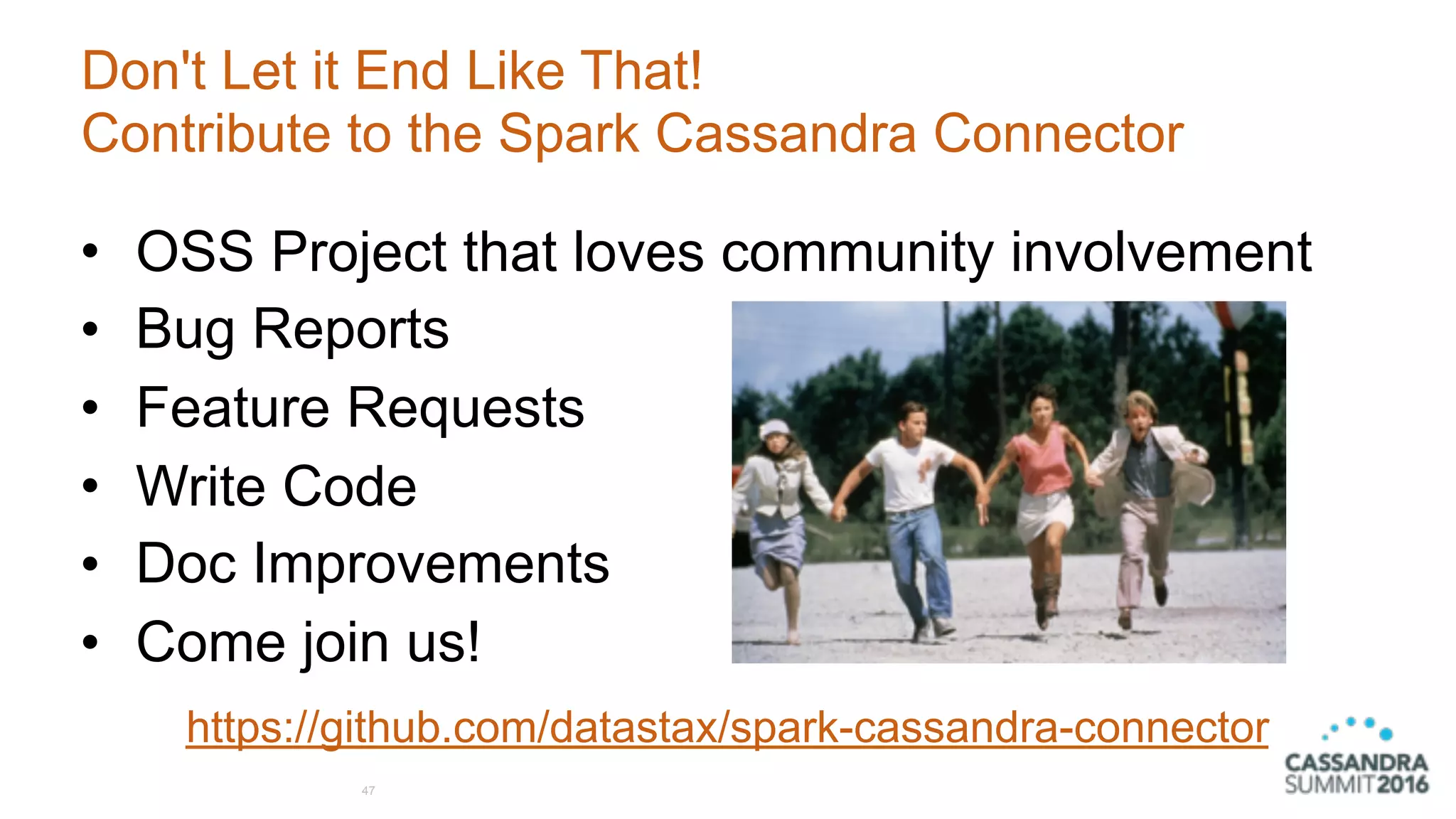 Don't Let it End Like That!
Contribute to the Spark Cassandra Connector
47
• OSS Project that loves community involvement
• Bug Reports
• Feature Requests
• Write Code
• Doc Improvements
• Come join us!
https://github.com/datastax/spark-cassandra-connector
 