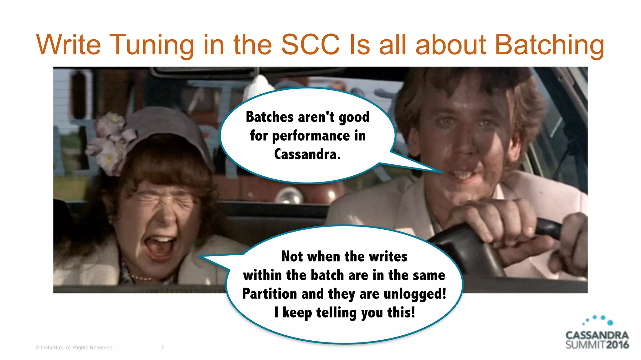 © DataStax, All Rights Reserved.
Write Tuning in the SCC Is all about Batching
7
Batches aren't good
for performance in
Cassandra.
Not when the writes
within the batch are in the same
Partition and they are unlogged! 
I keep telling you this!
 