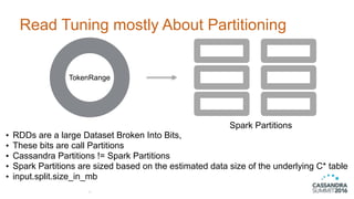 Read Tuning mostly About Partitioning
37
• RDDs are a large Dataset Broken Into Bits,
• These bits are call Partitions
• Cassandra Partitions != Spark Partitions
• Spark Partitions are sized based on the estimated data size of the underlying C* table
• input.split.size_in_mb
TokenRange
Spark Partitions
 
