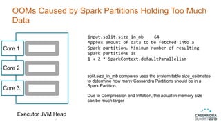OOMs Caused by Spark Partitions Holding Too Much
Data
39
Executor JVM Heap
Core 1
Core 2
Core 3
input.split.size_in_mb	 64	 	
Approx	amount	of	data	to	be	fetched	into	a	 
Spark	partition.	Minimum	number	of	resulting	 
Spark	partitions	is	 
1	+	2	*	SparkContext.defaultParallelism
split.size_in_mb compares uses the system table size_esitmates
to determine how many Cassandra Partitions should be in a  
Spark Partition.  
 
Due to Compression and Inflation, the actual in memory size
can be much larger
 