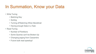 In Summation, Know your Data
• Write Tuning
• Batching Key
• Sorting
• Turning off Batching When Beneficial
• Having enough Data in a Task
• Read Tuning
• Number of Partitions
• Some Queries can't be Broken Up
• Changing paging from Cassandra
• Future bulk read speedup!
45
 