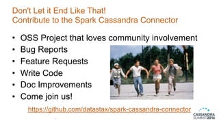 Don't Let it End Like That!
Contribute to the Spark Cassandra Connector
47
• OSS Project that loves community involvement
• Bug Reports
• Feature Requests
• Write Code
• Doc Improvements
• Come join us!
https://github.com/datastax/spark-cassandra-connector
 