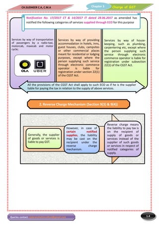 CH.SUDHEER C.A, C.M.A
Queries contact: vjabranchofsircoficai@gmail.com
Services by way of transportation
of passengers by a radio-taxi,
motorcab, maxicab and motor
cycle;
Generally, the supplier
of goods or services is
liable to pay GST.
Notification No. 17/2017 CT
notified the following categories of services
All the provisions of the CGST Act shall apply to such ECO as if he is the supplier
liable for paying the tax in relation to the supply of above services.
2. Reverse Charge Mechanism (Section 9(3) & 9(4))
C.A, C.M.A Charge of GSTChapter 3
sircoficai@gmail.com
Services by way of providing
accommodation in hotels, inns,
guest houses, clubs, campsites
or other commercial places
meant for residential or lodging
purposes, except where the
person supplying such service
through electronic commerce
operator is liable for
registration under section 22(1)
of the CGST Act.
Services
keeping,
carpentering
the person
service
commerce
registration
22(1) of
supplier
is
However, in case of
certain notified
supplies, the liability
may be cast on the
recipient under the
reverse charge
mechanism.
Reverse
the liability
on the
supply
services
supplier
or services
notified
supply
Notification No. 17/2017 CT & 14/2017 IT dated 28.06.2017 as amended has
categories of services supplied through ECO for
All the provisions of the CGST Act shall apply to such ECO as if he is the supplier
liable for paying the tax in relation to the supply of above services.
Reverse Charge Mechanism (Section 9(3) & 9(4))
1.4
Charge of GST
by way of house-
keeping, such as plumbing,
carpentering etc, except where
person supplying such
through electronic
commerce operator is liable for
registration under subsection
the CGST Act.
Reverse charge means
liability to pay tax is
the recipient of
supply of goods or
services instead of the
supplier of such goods
services in respect of
notified categories of
supply.
as amended has
for this purpose
All the provisions of the CGST Act shall apply to such ECO as if he is the supplier
Reverse Charge Mechanism (Section 9(3) & 9(4))
 
