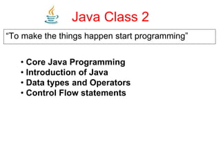 Java Class 2
“To make the things happen start programming”
• Core Java Programming
• Introduction of Java
• Data types and Operators
• Control Flow statements
 