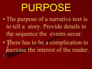 PURPOSE
• The purpose of a narrative text is
to tell a story. Provide details in
the sequence the events occur.
• There has to be a complication to
increase the interest of the reader.