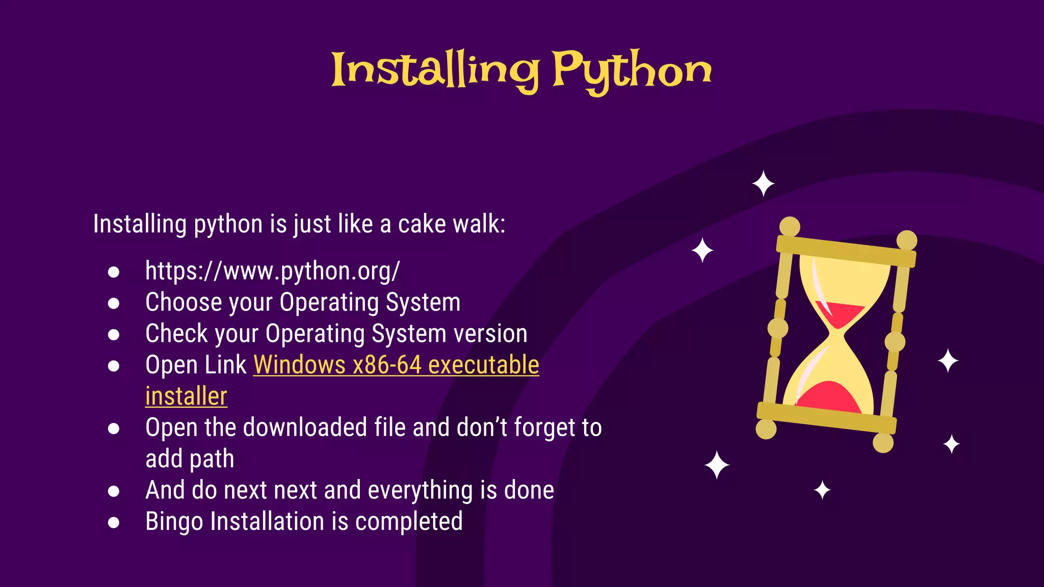 Installing Python
Installing python is just like a cake walk:
● https://www.python.org/
● Choose your Operating System
● Check your Operating System version
● Open Link Windows x86-64 executable
installer
● Open the downloaded file and don’t forget to
add path
● And do next next and everything is done
● Bingo Installation is completed
 