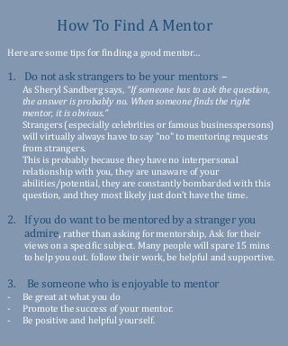 How To Find A Mentor
Here are some tips for finding a good mentor…
1. Do not ask strangers to be your mentors –
As Sheryl Sandberg says, “If someone has to ask the question,
the answer is probably no. When someone finds the right
mentor, it is obvious.”
Strangers (especially celebrities or famous businesspersons)
will virtually always have to say "no" to mentoring requests
from strangers.
This is probably because they have no interpersonal
relationship with you, they are unaware of your
abilities/potential, they are constantly bombarded with this
question, and they most likely just don’t have the time.
2. If you do want to be mentored by a stranger you
admire, rather than asking for mentorship, Ask for their
views on a specific subject. Many people will spare 15 mins
to help you out. follow their work, be helpful and supportive.
3. Be someone who is enjoyable to mentor
- Be great at what you do
- Promote the success of your mentor.
- Be positive and helpful yourself.
 