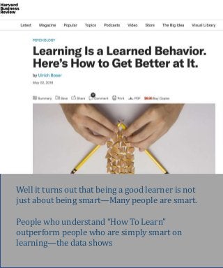 Well it turns out that being a good learner is not
just about being smart—Many people are smart.
People who understand “How To Learn”
outperform people who are simply smart on
learning—the data shows
 