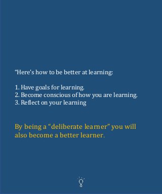 “Here’s how to be better at learning:
1. Have goals for learning.
2. Become conscious of how you are learning.
3. Reflect on your learning
By being a “deliberate learner” you will
also become a better learner.
 