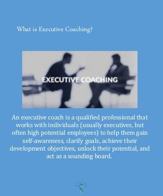 What is Executive Coaching?
An executive coach is a qualified professional that
works with individuals (usually executives, but
often high potential employees) to help them gain
self-awareness, clarify goals, achieve their
development objectives, unlock their potential, and
act as a sounding board.
 