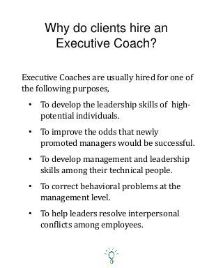 Why do clients hire an
Executive Coach?
• To develop the leadership skills of high-
potential individuals.
• To improve the odds that newly
promoted managers would be successful.
• To develop management and leadership
skills among their technical people.
• To correct behavioral problems at the
management level.
• To help leaders resolve interpersonal
conflicts among employees.
Executive Coaches are usually hired for one of
the following purposes,
 
