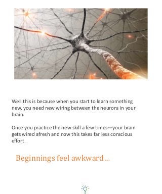 Well this is because when you start to learn something
new, you need new wiring between the neurons in your
brain.
Once you practice the new skill a few times—your brain
gets wired afresh and now this takes far less conscious
effort.
Beginnings feel awkward…
 