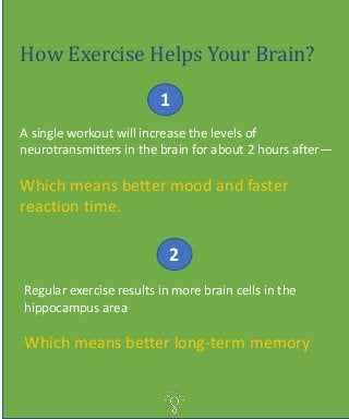 How Exercise Helps Your Brain?
A single workout will increase the levels of
neurotransmitters in the brain for about 2 hours after—
Which means better mood and faster
reaction time.
1
2
Regular exercise results in more brain cells in the
hippocampus area
Which means better long-term memory
 