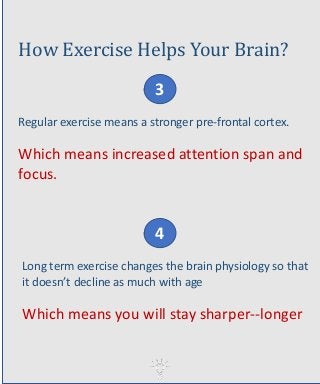 How Exercise Helps Your Brain?
Regular exercise means a stronger pre-frontal cortex.
Which means increased attention span and
focus.
4
3
Long term exercise changes the brain physiology so that
it doesn’t decline as much with age
Which means you will stay sharper--longer
 