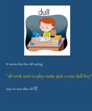 It seems that the old saying
”all work and no play make jack a very dull boy”
may be true after all 
 
