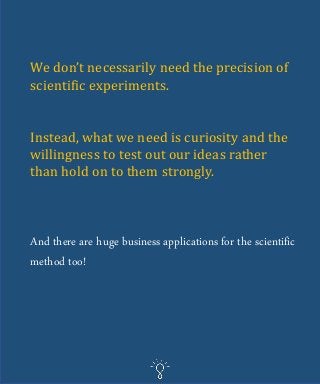 We don’t necessarily need the precision of
scientific experiments.
Instead, what we need is curiosity and the
willingness to test out our ideas rather
than hold on to them strongly.
And there are huge business applications for the scientific
method too!
 