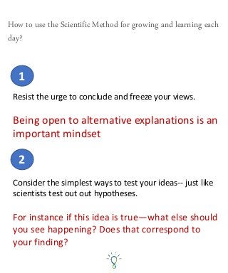 Resist the urge to conclude and freeze your views.
Being open to alternative explanations is an
important mindset
1
How to use the Scientific Method for growing and learning each
day?
2
Consider the simplest ways to test your ideas-- just like
scientists test out out hypotheses.
For instance if this idea is true—what else should
you see happening? Does that correspond to
your finding?
 
