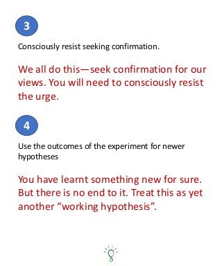 Consciously resist seeking confirmation.
We all do this—seek confirmation for our
views. You will need to consciously resist
the urge.
3
Use the outcomes of the experiment for newer
hypotheses
You have learnt something new for sure.
But there is no end to it. Treat this as yet
another “working hypothesis”.
4
 