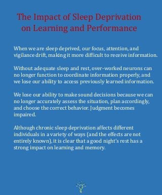 The Impact of Sleep Deprivation
on Learning and Performance
When we are sleep deprived, our focus, attention, and
vigilance drift, making it more difficult to receive information.
Without adequate sleep and rest, over-worked neurons can
no longer function to coordinate information properly, and
we lose our ability to access previously learned information.
We lose our ability to make sound decisions because we can
no longer accurately assess the situation, plan accordingly,
and choose the correct behavior. Judgment becomes
impaired.
Although chronic sleep deprivation affects different
individuals in a variety of ways (and the effects are not
entirely known), it is clear that a good night’s rest has a
strong impact on learning and memory.
 