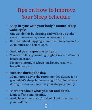 Tips on How to Improve
Your Sleep Schedule
• Keep in sync with your body’s natural sleep-
wake cycle.
- One can do this by sleeping and waking up at the
same time every day – even on weekends.
- Be smart about napping – limit them to between 15-
20 minutes, and before 3pm.
• Control your exposure to light.
- You can do this by avoiding bright screens 1-2 hours
before bedtime.
- Say no to late night television. Do not read with
back-lit devices.
• Exercise during the day.
- 30 minutes a day is the recommended dosage for a
good night’s sleep, but even a light 10-minute walk
during the day can improve your sleeping quality.
• Be smart about what you eat and drink.
- Limit caffeine and nicotine.
- Avoid heavy meals and/or alcohol before or near to
your bedtime.
 