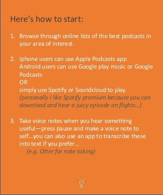 Here’s how to start:
1. Browse through online lists of the best podcasts in
your area of interest.
2. iphone users can use Apple Podcasts app
Android users can use Google play music or Google
Podcasts
OR
simply use Spotify or Soundcloud to play.
(personally I like Spotify premium because you can
download and hear a juicy episode on flights…)
3. Take voice notes when you hear something
useful—press pause and make a voice note to
self…you can also use an app to transcribe these
into text if you prefer…
(e.g. Otter for note taking)
 