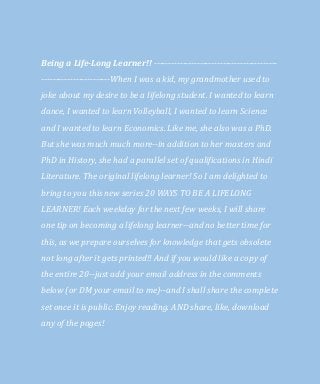 Being a Life-Long Learner!! -------------------------------------------
------------------------When I was a kid, my grandmother used to
joke about my desire to be a lifelong student. I wanted to learn
dance, I wanted to learn Volleyball, I wanted to learn Science
and I wanted to learn Economics. Like me, she also was a PhD.
But she was much much more--in addition to her masters and
PhD in History, she had a parallel set of qualifications in Hindi
Literature. The original lifelong learner! So I am delighted to
bring to you this new series 20 WAYS TO BE A LIFELONG
LEARNER! Each weekday for the next few weeks, I will share
one tip on becoming a lifelong learner--and no better time for
this, as we prepare ourselves for knowledge that gets obsolete
not long after it gets printed!! And if you would like a copy of
the entire 20--just add your email address in the comments
below (or DM your email to me)--and I shall share the complete
set once it is public. Enjoy reading. AND share, like, download
any of the pages!
 