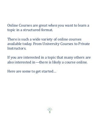 Online Courses are great when you want to learn a
topic in a structured format.
There is such a wide variety of online courses
available today. From University Courses to Private
Instructors.
If you are interested in a topic that many others are
also interested in—there is likely a course online.
Here are some to get started…
 
