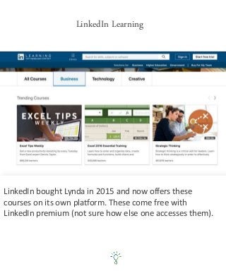 LinkedIn Learning
LinkedIn bought Lynda in 2015 and now offers these
courses on its own platform. These come free with
LinkedIn premium (not sure how else one accesses them).
 