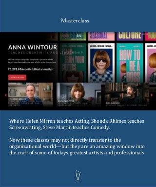 Masterclass
Where Helen Mirren teaches Acting, Shonda Rhimes teaches
Screenwriting, Steve Martin teaches Comedy.
Now these classes may not directly transfer to the
organizational world—but they are an amazing window into
the craft of some of todays greatest artists and professionals
 