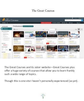 The Great Courses
The Great Courses and its sister website—Great Courses plus
offer a huge variety of courses that allow you to learn frankly
such a wide range of topics.
Though this is one site I haven’t personally experienced (as yet).
 