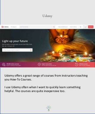 Udemy
Udemy offers a great range of courses from instructors teaching
you How-To Courses.
I use Udemy often when I want to quickly learn something
helpful. The courses are quite inexpensive too.
 