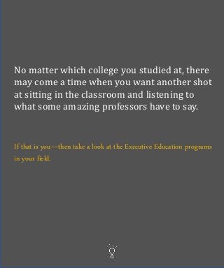 No matter which college you studied at, there
may come a time when you want another shot
at sitting in the classroom and listening to
what some amazing professors have to say.
If that is you—then take a look at the Executive Education programs
in your field.
 
