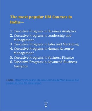 The most popular IIM Courses in
India—
1. Executive Program in Business Analytics.
2. Executive Program in Leadership and
Management.
3. Executive Program in Sales and Marketing
4. Executive Program in Human Resource
Management
5. Executive Program in Business Finance
6. Executive Program in Advanced Business
Analytics
source: https://www.hugheseducation.com/blogs/Most-popular-IIM-
courses-in-India-for-professionals
 