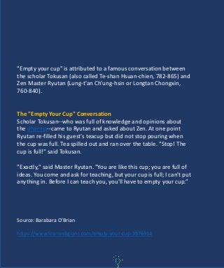 "Empty your cup" is attributed to a famous conversation between
the scholar Tokusan (also called Te-shan Hsuan-chien, 782-865) and
Zen Master Ryutan (Lung-t'an Ch'ung-hsin or Longtan Chongxin,
760-840).
The "Empty Your Cup" Conversation
Scholar Tokusan--who was full of knowledge and opinions about
the dharma--came to Ryutan and asked about Zen. At one point
Ryutan re-filled his guest's teacup but did not stop pouring when
the cup was full. Tea spilled out and ran over the table. "Stop! The
cup is full!" said Tokusan.
"Exactly," said Master Ryutan. "You are like this cup; you are full of
ideas. You come and ask for teaching, but your cup is full; I can't put
anything in. Before I can teach you, you'll have to empty your cup.”
Source: Barabara O’Brian
https://www.learnreligions.com/empty-your-cup-3976934
 
