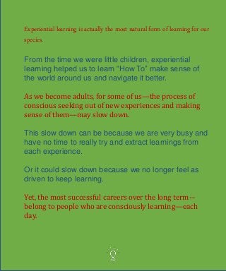 Experiential learning is actually the most natural form of learning for our
species.
From the time we were little children, experiential
learning helped us to learn “How To” make sense of
the world around us and navigate it better.
As we become adults, for some of us—the process of
conscious seeking out of new experiences and making
sense of them—may slow down.
This slow down can be because we are very busy and
have no time to really try and extract learnings from
each experience.
Or it could slow down because we no longer feel as
driven to keep learning.
Yet, the most successful careers over the long term-–
belong to people who are consciously learning—each
day.
 