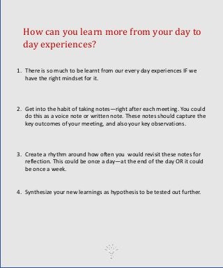 How can you learn more from your day to
day experiences?
1. There is so much to be learnt from our every day experiences IF we
have the right mindset for it.
2. Get into the habit of taking notes—right after each meeting. You could
do this as a voice note or written note. These notes should capture the
key outcomes of your meeting, and also your key observations.
3. Create a rhythm around how often you would revisit these notes for
reflection. This could be once a day—at the end of the day OR it could
be once a week.
4. Synthesize your new learnings as hypothesis to be tested out further.
 