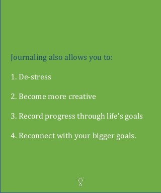 Journaling also allows you to:
1. De-stress
2. Become more creative
3. Record progress through life’s goals
4. Reconnect with your bigger goals.
 