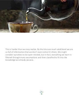 This is harder than we may realize. By the time we reach adulthood we are
so full of information that we don't even notice it's there. We might
consider ourselves to be open-minded, but in fact, everything we learn is
filtered through many assumptions and then classified to fit into the
knowledge we already possess.
 