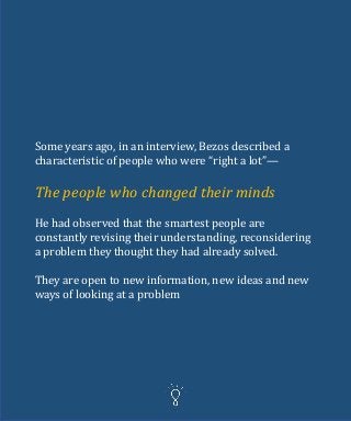 Some years ago, in an interview, Bezos described a
characteristic of people who were “right a lot”—
The people who changed their minds
He had observed that the smartest people are
constantly revising their understanding, reconsidering
a problem they thought they had already solved.
They are open to new information, new ideas and new
ways of looking at a problem
 