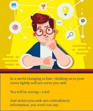 Originally credited to Stanford Professor Paul Saffo,
“Strong Opinions, Loosely Held” is a philosophy that
permeates how many of the smartest people think.
Since you often have incomplete information on any
forecast or decision. Go through what you have and then
come up with a point of view—quickly.
But then (and this is the hard part)—think of all the ways
this can be wrong. And keep revising your views based on
the information you get.
Strong Opinions, Loosely Held
In a world changing so fast—holding on to your
views tightly will not serve you well.
You will be wrong—a lot!
And unless you seek out contradictory
information, you won’t see any.
 