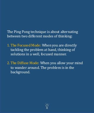 The Ping Pong technique is about alternating
between two different modes of thinking:
1. The Focused Mode: When you are directly
tackling the problem at hand, thinking of
solutions in a well, focused manner.
2. The Diffuse Mode: When you allow your mind
to wander around. The problem is in the
background.
 