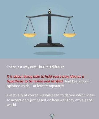 There is a way out—but it is difficult.
It is about being able to hold every new idea as a
hypothesis to be tested and verified. And keeping our
opinions aside—at least temporarily.
Eventually of course we will need to decide which ideas
to accept or reject based on how well they explain the
world.
 