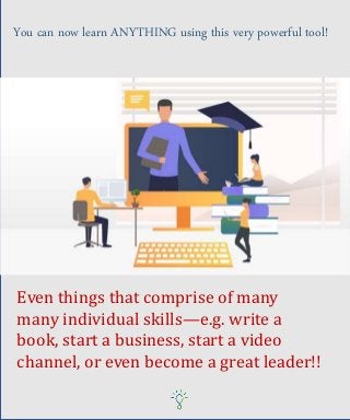 You can now learn ANYTHING using this very powerful tool!
Even things that comprise of many
many individual skills—e.g. write a
book, start a business, start a video
channel, or even become a great leader!!
 