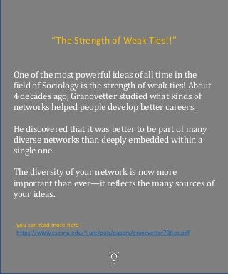 One of the most powerful ideas of all time in the
field of Sociology is the strength of weak ties! About
4 decades ago, Granovetter studied what kinds of
networks helped people develop better careers.
He discovered that it was better to be part of many
diverse networks than deeply embedded within a
single one.
The diversity of your network is now more
important than ever—it reflects the many sources of
your ideas.
you can read more here--
https://www.cs.cmu.edu/~jure/pub/papers/granovetter73ties.pdf
“The Strength of Weak Ties!!”
 