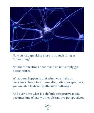 Now strictly speaking there is no such thing as
“unlearning”.
Neural connections once made do not simply get
disconnected.
What does happen is that when you make a
conscious choice to explore alternative perspectives,
you are able to develop alternate pathways.
And over time what is a default perspective today,
becomes one of many other alternative perspectives.
 
