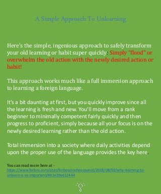 A Simple Approach To Unlearning
Here’s the simple, ingenious approach to safely transform
your old learning or habit super quickly: Simply “flood” or
overwhelm the old action with the newly desired action or
habit!
This approach works much like a full immersion approach
to learning a foreign language.
It's a bit daunting at first, but you quickly improve since all
the learning is fresh and new. You’ll move from a rank
beginner to minimally competent fairly quickly and then
progress to proficient, simply because all your focus is on the
newly desired learning rather than the old action.
Total immersion into a society where daily activities depend
upon the proper use of the language provides the key here.
You can read more here at -
https://www.forbes.com/sites/forbescoachescouncil/2018/08/02/why-learning-to-
unlearn-is-so-important/#45e39e612444
 
