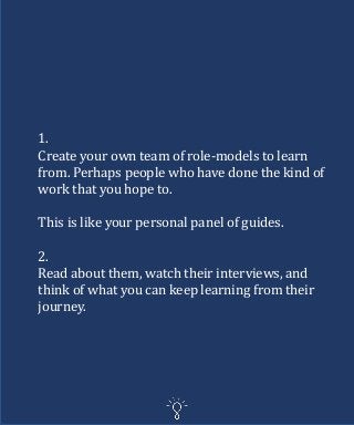 1.
Create your own team of role-models to learn
from. Perhaps people who have done the kind of
work that you hope to.
This is like your personal panel of guides.
2.
Read about them, watch their interviews, and
think of what you can keep learning from their
journey.
 